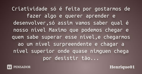 Criatividade só é feita por gostarmos de fazer algo e querer aprender e desenvolver,só assim vamos saber qual é nosso nível Maximo que podemos chegar e quem sab... Frase de Henrique01.