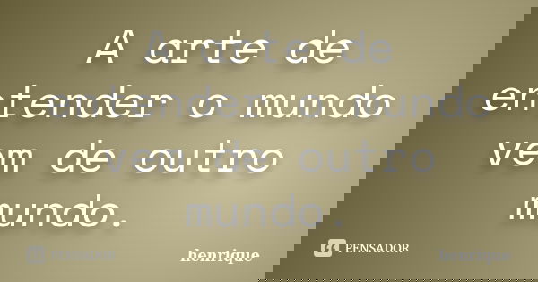 A arte de entender o mundo vem de outro mundo.... Frase de Henrique.