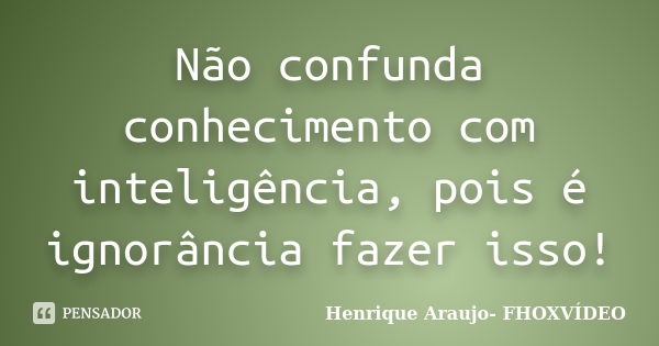 Não confunda conhecimento com inteligência, pois é ignorância fazer isso!... Frase de Henrique Araujo- FHOXVÍDEO.