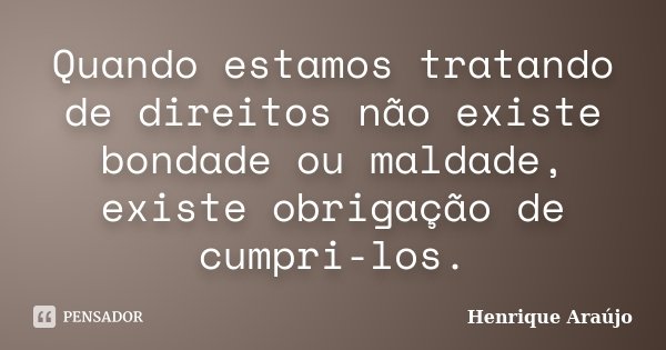 Quando estamos tratando de direitos não existe bondade ou maldade, existe obrigação de cumpri-los.... Frase de Henrique Araújo.