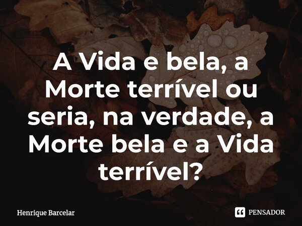 A Vida e bela, a Morte terrível ou seria, na verdade, a Morte bela e a Vida terrível?... Frase de Henrique Barcelar.