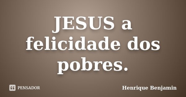 JESUS a felicidade dos pobres.... Frase de Henrique Benjamin.