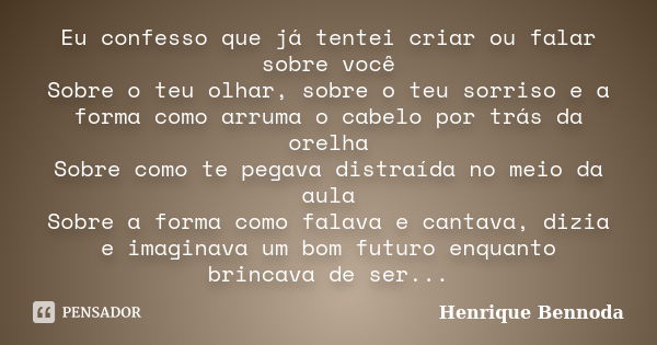 Eu confesso que já tentei criar ou falar sobre você Sobre o teu olhar, sobre o teu sorriso e a forma como arruma o cabelo por trás da orelha Sobre como te pegav... Frase de Henrique Bennoda.