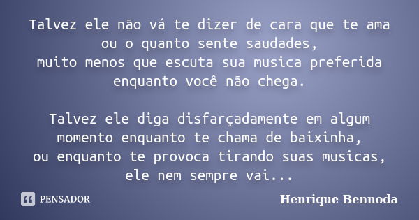 Talvez ele não vá te dizer de cara que te ama ou o quanto sente saudades, muito menos que escuta sua musica preferida enquanto você não chega. Talvez ele diga d... Frase de Henrique Bennoda.