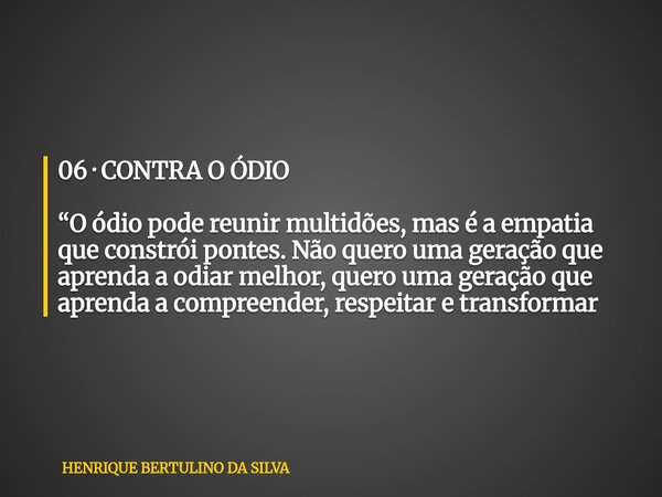 06 · CONTRA O ÓDIO “O ódio pode reunir multidões, mas é a empatia que constrói pontes. Não quero uma geração que aprenda a odiar melhor, quero uma geração que a... Frase de HENRIQUE BERTULINO DA SILVA.