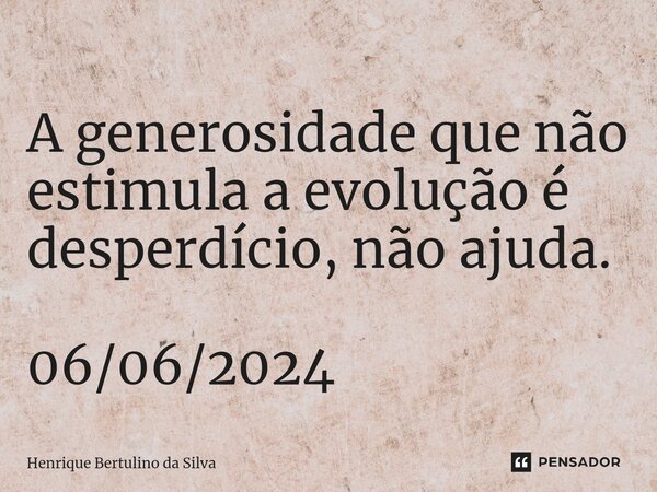 ⁠A generosidade que não estimula a evolução é desperdício, não ajuda. 06/06/2024... Frase de Henrique Bertulino da Silva.