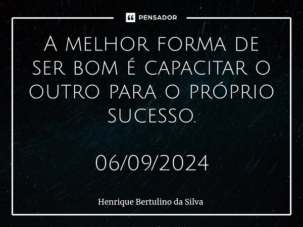 ⁠A melhor forma de ser bom é capacitar o outro para o próprio sucesso. 06/09/2024... Frase de Henrique Bertulino da Silva.