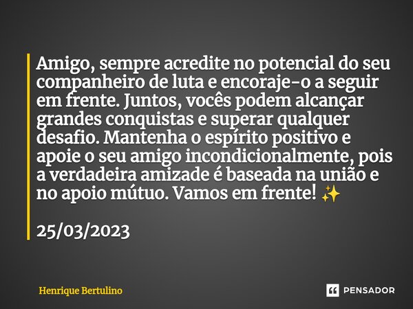 ⁠Amigo, sempre acredite no potencial do seu companheiro de luta e encoraje-o a seguir em frente. Juntos, vocês podem alcançar grandes conquistas e superar qualq... Frase de Henrique Bertulino.