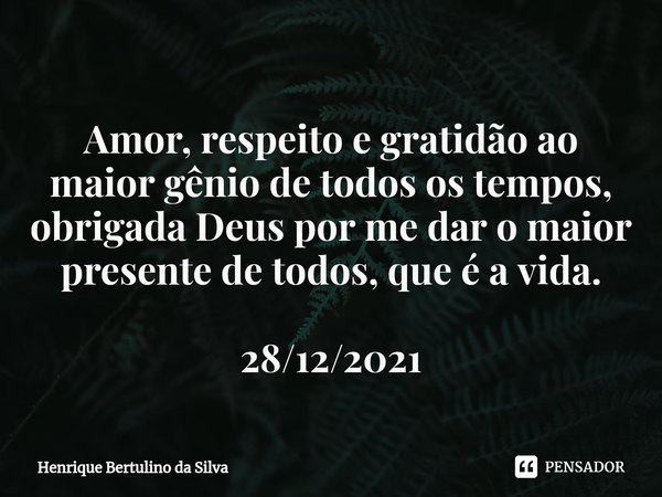 ⁠Amor, respeito e gratidão ao maior gênio de todos os tempos, obrigada Deus por me dar o maior presente de todos, que é a vida. 28/12/2021... Frase de Henrique Bertulino da Silva.