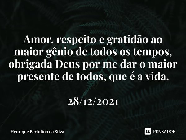 ⁠Amor, respeito e gratidão ao maior gênio de todos os tempos, obrigada Deus por me dar o maior presente de todos, que é a vida. 28/12/2021... Frase de Henrique Bertulino da Silva.