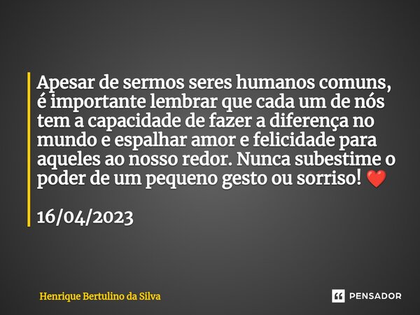 ⁠Apesar de sermos seres humanos comuns, é importante lembrar que cada um de nós tem a capacidade de fazer a diferença no mundo e espalhar amor e felicidade para... Frase de Henrique Bertulino da Silva.