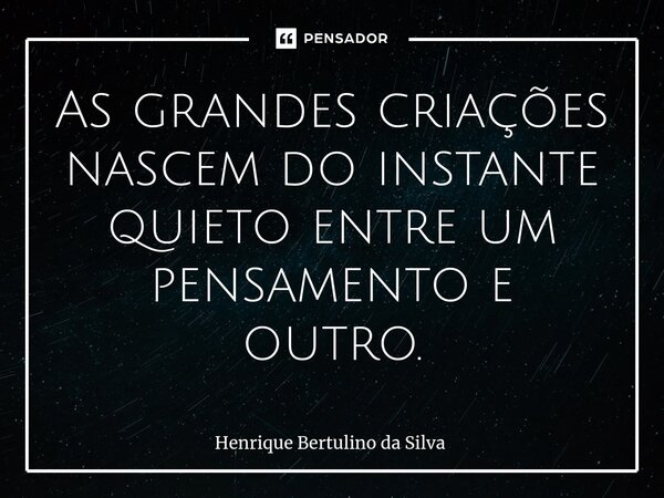 ⁠As grandes criações nascem do instante quieto entre um pensamento e outro.... Frase de Henrique Bertulino da Silva.