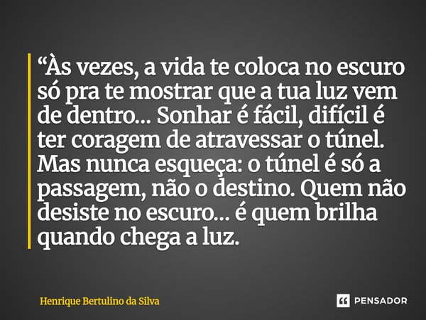 “Às vezes, a vida te coloca no escuro só pra te mostrar que a tua luz vem de dentro… Sonhar é fácil, difícil é ter coragem de atravessar o túnel. Mas nunca esq... Frase de Henrique Bertulino da Silva.