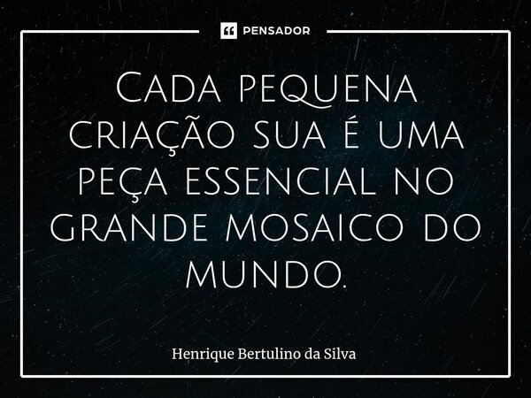 ⁠Cada pequena criação sua é uma peça essencial no grande mosaico do mundo.... Frase de Henrique Bertulino da Silva.