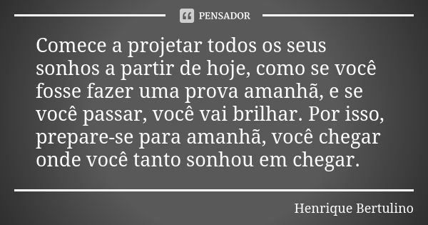 Comece a projetar todos os seus sonhos a partir de hoje, como se você fosse fazer uma prova amanhã, e se você passar, você vai brilhar. Por isso, prepare-se par... Frase de Henrique Bertulino.