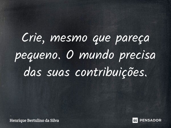 ⁠Crie, mesmo que pareça pequeno. O mundo precisa das suas contribuições.... Frase de Henrique Bertulino da Silva.