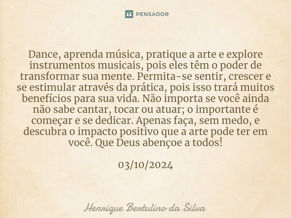 ⁠Dance, aprenda música, pratique a arte e explore instrumentos musicais, pois eles têm o poder de transformar sua mente. Permita-se sentir, crescer e se estimul... Frase de Henrique Bertulino da Silva.