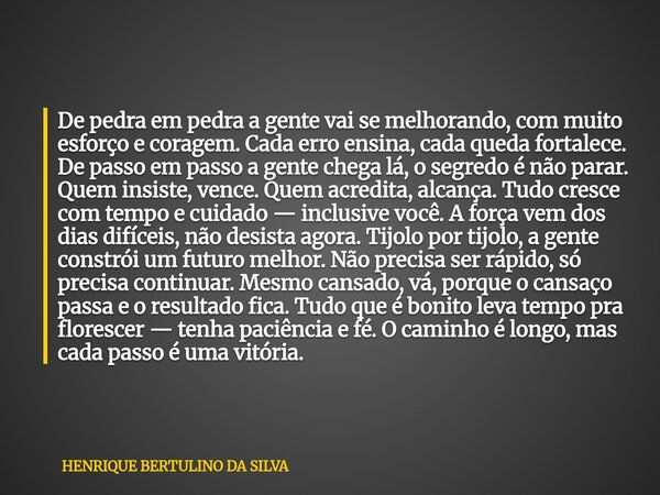 De pedra em pedra a gente vai se melhorando, com muito esforço e coragem. Cada erro ensina, cada queda fortalece. De passo em passo a gente chega lá, o segredo ... Frase de HENRIQUE BERTULINO DA SILVA.