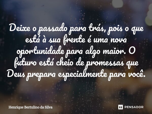 ⁠Deixe o passado para trás, pois o que está à sua frente é uma nova oportunidade para algo maior. O futuro está cheio de promessas que Deus prepara especialment... Frase de Henrique Bertulino da Silva.