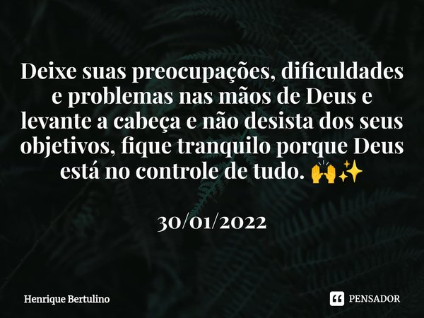 ⁠Deixe suas preocupações, dificuldades e problemas nas mãos de Deus e levante a cabeça e não desista dos seus objetivos, fique tranquilo porque Deus está no con... Frase de Henrique Bertulino.