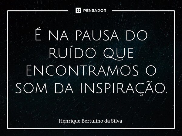 ⁠É na pausa do ruído que encontramos o som da inspiração.... Frase de Henrique Bertulino da Silva.