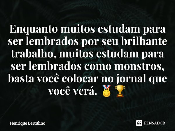 Enquanto muitos estudam para ser lembrados por seu brilhante trabalho, muitos estudam para ser lembrados como monstros, basta você colocar no jornal que você ve... Frase de Henrique Bertulino.