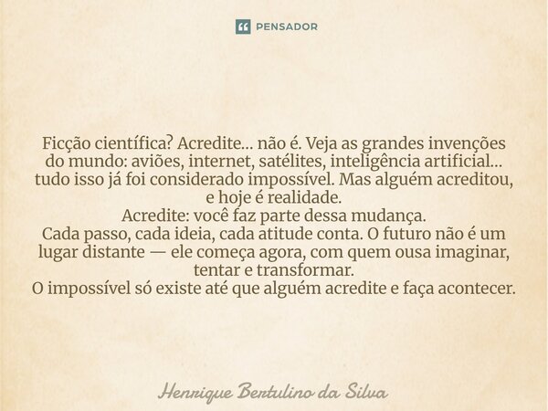 Ficção científica? Acredite… não é. Veja as grandes invenções do mundo: aviões, internet, satélites, inteligência artificial… tudo isso já foi considerado impos... Frase de Henrique Bertulino da Silva.