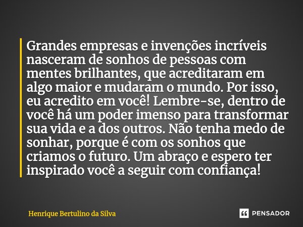 ⁠Grandes empresas e invenções incríveis nasceram de sonhos de pessoas com mentes brilhantes, que acreditaram em algo maior e mudaram o mundo. Por isso, eu acred... Frase de Henrique Bertulino da Silva.