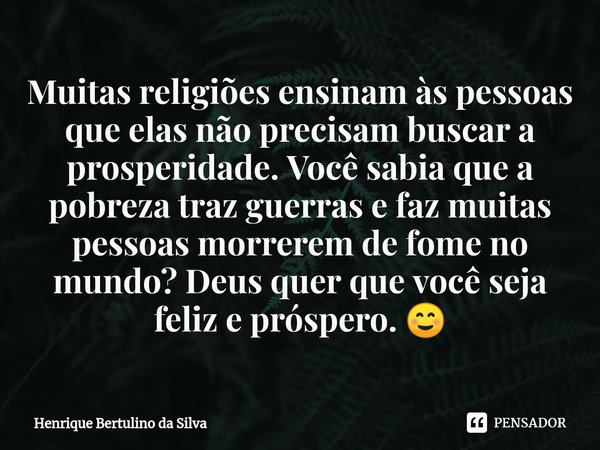 ⁠Muitas religiões ensinam às pessoas que elas não precisam buscar a prosperidade. Você sabia que a pobreza traz guerras e faz muitas pessoas morrerem de fome no... Frase de Henrique Bertulino da Silva.