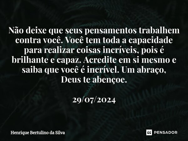 ⁠Não deixe que seus pensamentos trabalhem contra você. Você tem toda a capacidade para realizar coisas incríveis, pois é brilhante e capaz. Acredite em si mesmo... Frase de Henrique Bertulino da Silva.