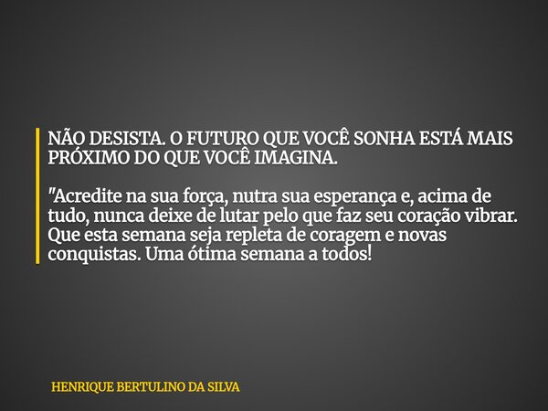 NÃO DESISTA. O FUTURO QUE VOCÊ SONHA ESTÁ MAIS PRÓXIMO DO QUE VOCÊ IMAGINA. "Acredite na sua força, nutra sua esperança e, acima de tudo, nunca deixe de lu... Frase de HENRIQUE BERTULINO DA SILVA.