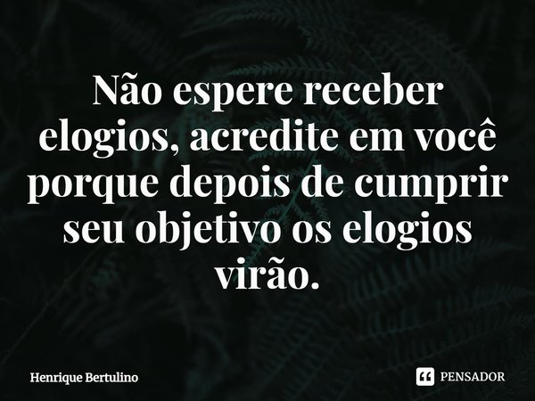 ⁠Não espere receber elogios, acredite em você porque depois de cumprir seu objetivo os elogios virão.... Frase de Henrique Bertulino.