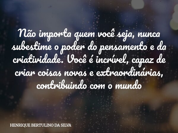 Não importa quem você seja, nunca subestime o poder do pensamento e da criatividade. Você é incrível, capaz de criar coisas novas e extraordinárias, contribuind... Frase de HENRIQUE BERTULINO DA SILVA.
