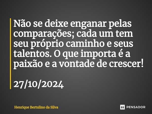 ⁠Não se deixe enganar pelas comparações; cada um tem seu próprio caminho e seus talentos. O que importa é a paixão e a vontade de crescer! 27/10/2024... Frase de Henrique Bertulino da Silva.