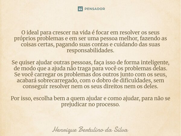 O ideal para crescer na vida é focar em resolver os seus próprios problemas e em ser uma pessoa melhor, fazendo as coisas certas, pagando suas contas e cuidand... Frase de Henrique Bertulino da Silva.
