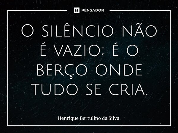 ⁠O silêncio não é vazio; é o berço onde tudo se cria.... Frase de Henrique Bertulino da Silva.