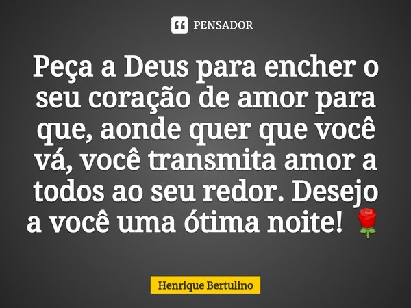 ⁠Peça a Deus para encher o seu coração de amor para que, aonde quer que você vá, você transmita amor a todos ao seu redor. Desejo a você uma ótima noite! 🌹... Frase de Henrique Bertulino.