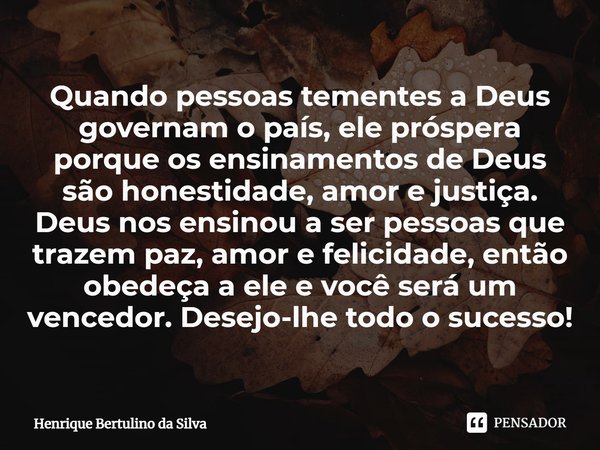 ⁠⁠Quando pessoas tementes a Deus governam o país, ele próspera porque os ensinamentos de Deus são honestidade, amor e justiça. Deus nos ensinou a ser pessoas qu... Frase de Henrique Bertulino da Silva.