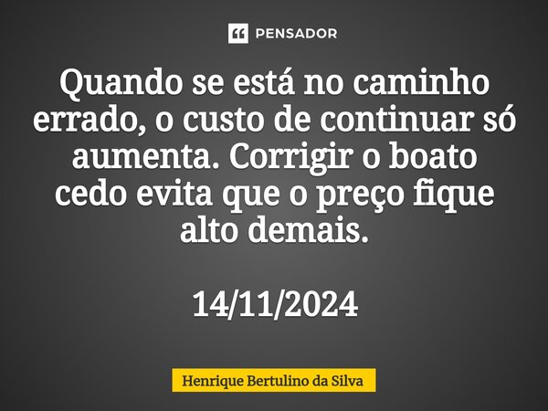 ⁠Quando se está no caminho errado, o custo de continuar só aumenta. Corrigir o boato cedo evita que o preço fique alto demais. 14/11/2024... Frase de Henrique Bertulino da Silva.
