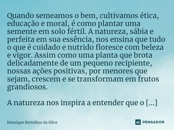 ⁠Quando semeamos o bem, cultivamos ética, educação e moral, é como plantar uma semente em solo fértil. A natureza, sábia e perfeita em sua essência, nos ensina ... Frase de Henrique Bertulino da Silva.