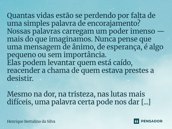 Quantas vidas estão se perdendo por falta de uma simples palavra de encorajamento? Nossas palavras carregam um poder imenso — mais do que imaginamos. Nunca pen... Frase de Henrique Bertulino da Silva.