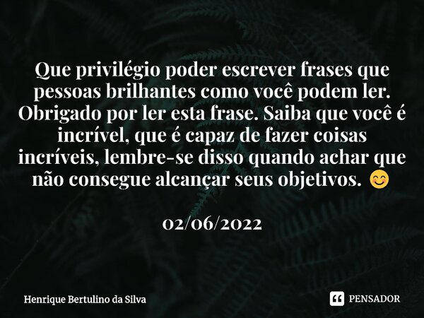 ⁠Que privilégio poder escrever frases que pessoas brilhantes como você podem ler. Obrigado por ler esta frase. Saiba que você é incrível, que é capaz de fazer c... Frase de Henrique Bertulino da Silva.