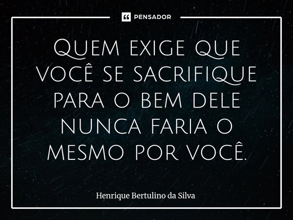 ⁠Quem exige que você se sacrifique para o bem dele nunca faria o mesmo por você.... Frase de Henrique Bertulino da Silva.