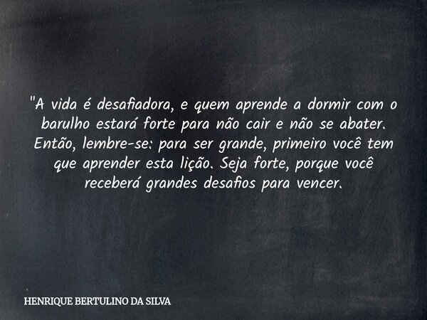 "A vida é desafiadora, e quem aprende a dormir com o barulho estará forte para não cair e não se abater. Então, lembre-se: para ser grande, primeiro você t... Frase de HENRIQUE BERTULINO DA SILVA.