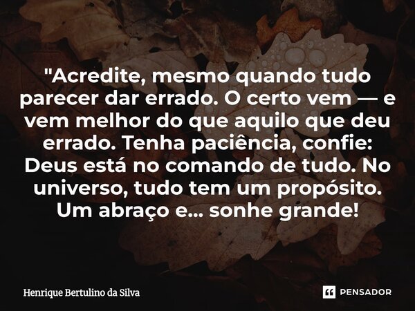 "Acredite, mesmo quando tudo parecer dar errado. O certo vem — e vem melhor do que aquilo que deu errado. Tenha paciência, confie: Deus está no comando de... Frase de Henrique Bertulino da Silva.