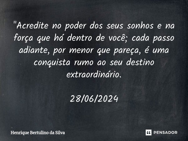 ⁠"Acredite no poder dos seus sonhos e na força que há dentro de você; cada passo adiante, por menor que pareça, é uma conquista rumo ao seu destino extraor... Frase de Henrique Bertulino da Silva.