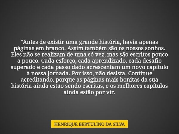 "Antes de existir uma grande história, havia apenas páginas em branco. Assim também são os nossos sonhos. Eles não se realizam de uma só vez, mas são escri... Frase de HENRIQUE BERTULINO DA SILVA.