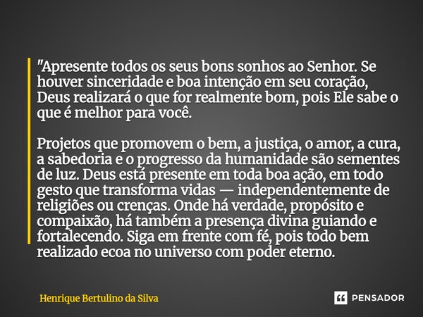 "Apresente todos os seus bons sonhos ao Senhor. Se houver sinceridade e boa intenção em seu coração, Deus realizará o que for realmente bom, pois Ele sabe ... Frase de Henrique Bertulino da Silva.
