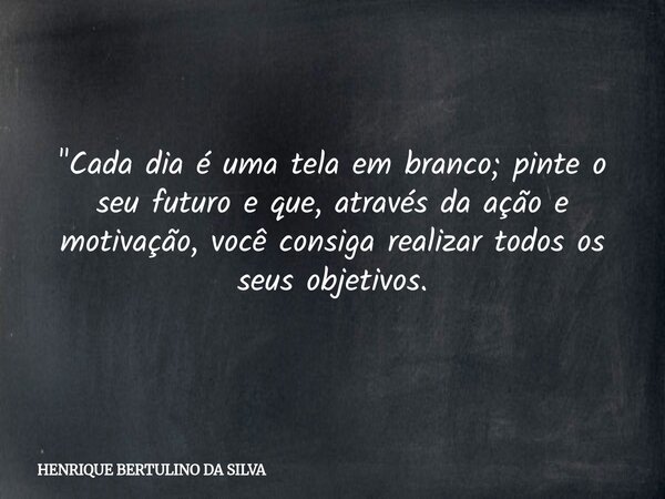 "Cada dia é uma tela em branco; pinte o seu futuro e que, através da ação e motivação, você consiga realizar todos os seus objetivos.... Frase de HENRIQUE BERTULINO DA SILVA.