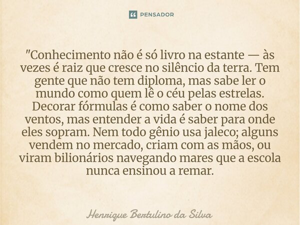 "Conhecimento não é só livro na estante — às vezes é raiz que cresce no silêncio da terra. Tem gente que não tem diploma, mas sabe ler o mundo como quem l... Frase de Henrique Bertulino da Silva.